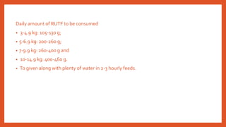 Daily amount of RUTF to be consumed
• 3-4.9 kg: 105-130 g;
• 5-6.9 kg: 200-260 g;
• 7-9.9 kg: 260-400 g and
• 10-14.9 kg: 400-460 g.
• To given along with plenty of water in 2-3 hourly feeds.
 