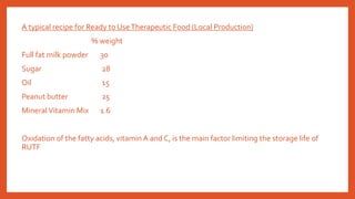A typical recipe for Ready to UseTherapeutic Food (Local Production)
% weight
Full fat milk powder 30
Sugar 28
Oil 15
Peanut butter 25
MineralVitamin Mix 1.6
Oxidation of the fatty acids, vitamin A and C, is the main factor limiting the storage life of
RUTF
 