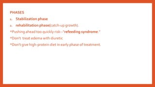 PHASES
1. Stabilization phase
2. rehabilitation phase(catch-up growth).
*Pushing ahead too quickly risk--“refeeding syndrome.”
*Don’t treat edema with diuretic
*Don’t give high-protein diet in early phase of treatment.
 