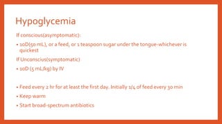 Hypoglycemia
If conscious(asymptomatic):
• 10D(50 mL), or a feed, or 1 teaspoon sugar under the tongue-whichever is
quickest
If Unconscius(symptomatic)
• 10D (5 mL/kg) by IV
• Feed every 2 hr for at least the first day. Initially 1/4 of feed every 30 min
• Keep warm
• Start broad-spectrum antibiotics
 