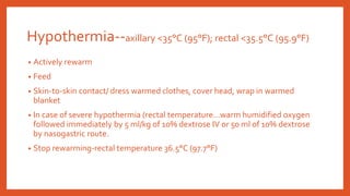 Hypothermia--axillary <35°C (95°F); rectal <35.5°C (95.9°F)
• Actively rewarm
• Feed
• Skin-to-skin contact/ dress warmed clothes, cover head, wrap in warmed
blanket
• In case of severe hypothermia (rectal temperature…warm humidified oxygen
followed immediately by 5 ml/kg of 10% dextrose IV or 50 ml of 10% dextrose
by nasogastric route.
• Stop rewarming-rectal temperature 36.5°C (97.7°F)
 