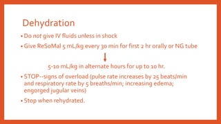 Dehydration
• Do not give IV fluids unless in shock
• Give ReSoMal 5 mL/kg every 30 min for first 2 hr orally or NG tube
5-10 mL/kg in alternate hours for up to 10 hr.
• STOP--signs of overload (pulse rate increases by 25 beats/min
and respiratory rate by 5 breaths/min; increasing edema;
engorged jugular veins)
• Stop when rehydrated.
 