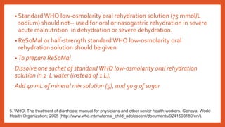 • Standard WHO low-osmolarity oral rehydration solution (75 mmol/L
sodium) should not-- used for oral or nasogastric rehydration in severe
acute malnutrition in dehydration or severe dehydration.
• ReSoMal or half-strength standard WHO low-osmolarity oral
rehydration solution should be given
• To prepare ReSoMal
Dissolve one sachet of standardWHO low-osmolarity oral rehydration
solution in 2 L water (instead of 1 L).
Add 40 mL of mineral mix solution (5), and 50 g of sugar
5. WHO. The treatment of diarrhoea: manual for physicians and other senior health workers. Geneva, World
Health Organization; 2005 (http://www.who.int/maternal_child_adolescent/documents/9241593180/en/).
 