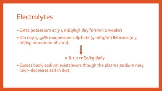 Electrolytes
• Extra potassium at 3-4 mEq/kg/ day for(min 2 weeks)
• On day 1, 50% magnesium sulphate (4 mEq/ml) IM once (0.3
ml/kg; maximum of 2 ml).
0.8-1.2 mEq/kg daily
• Excess body sodium exists(even though the plasma sodium may
low)--decrease salt in diet
 