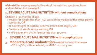 Malnutrition encompasses both ends of the nutrition spectrum, from
undernutrition to overweight.
1. SEVERE ACUTE MALNUTRITION without complications
Children 6–59 months of age,
• weight-for-height less than –3 Z-score of the median of the WHO growth
standards, OR
• or clinical signs of bilateral oedema (nutritional origin), OR
• Presence of visible severe wasting; OR
• a mid-upper arm circumference less than 115 mm
2. SEVERE ACUTE MALNUTRITION with complications
3. Moderate acute malnutrition-weight for height between
-2SD to -3SD ; without edema, or MUAC is 11-12.5 cm
 