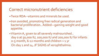 Correct micronutrient deficiencies
•Twice RDA--vitamins and minerals be used.
•Iron avoided, promoting free radical generation and
bacterial proliferation..Added—gaining weight and good
appetite.
•VitaminA, given to all severely malnourished..
day 0 at 50,000 IU, 100,000 IU and 200,000 IU for infants
0-5 month, 6-12 months and children > 1 yr
On day 1 and 14..IF SIGNS of xerophthalmia.
 