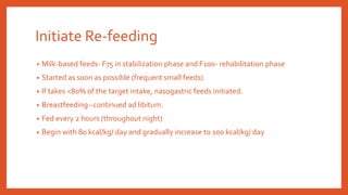 Initiate Re-feeding
• Milk-based feeds- F75 in stabilization phase and F100- rehabilitation phase
• Started as soon as possible (frequent small feeds).
• If takes <80% of the target intake, nasogastric feeds initiated.
• Breastfeeding--continued ad libitum.
• Fed every 2 hours (throughout night)
• Begin with 80 kcal/kg/ day and gradually increase to 100 kcal/kg/ day
 