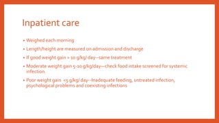 Inpatient care
• Weighed each morning
• Length/height are measured on admission and discharge
• If good weight gain > 10 g/kg/ day--same treatment
• Moderate weight gain 5-10 g/kg/day—check food intake screened for systemic
infection.
• Poor weight gain <5 g/kg/ day--Inadequate feeding, untreated infection,
psychological problems and coexisting infections
 