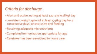 Criteria for discharge
•Alert and active, eating at least 120-130 kcal/kg/ day
•consistent weight gain (of at least 5 g/kg/ day for 3
consecutive days) on exclusive oral feeding
•Receiving adequate micronutrients
•Completed immunization appropriate for age
•Caretaker has been sensitized to home care.
 