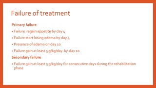 Failure of treatment
Primary failure
• Failure regain appetite by day 4
• Failure start losing edema by day 4
• Presence of edema on day 10
• Failure gain at least 5 g/kg/day-by-day 10
Secondary failure
• Failure gain at least 5 g/kg/day for consecutive days during the rehabilitation
phase
 