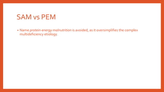 SAM vs PEM
• Name protein-energy malnutrition is avoided, as it oversimplifies the complex
multideficiency etiology.
 