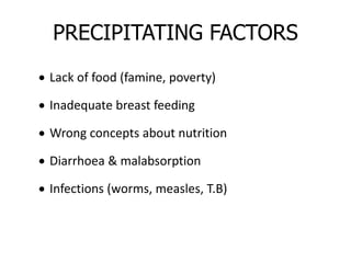 PRECIPITATING FACTORS 
 Lack of food (famine, poverty) 
 Inadequate breast feeding 
 Wrong concepts about nutrition 
 Diarrhoea & malabsorption 
 Infections (worms, measles, T.B) 
 