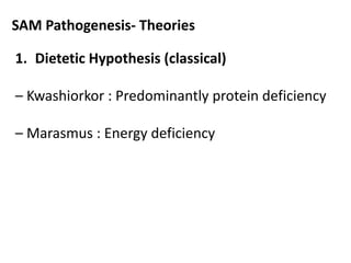 SAM Pathogenesis- Theories 
1. Dietetic Hypothesis (classical) 
– Kwashiorkor : Predominantly protein deficiency 
– Marasmus : Energy deficiency 
 