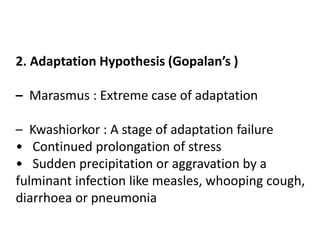 2. Adaptation Hypothesis (Gopalan’s ) 
– Marasmus : Extreme case of adaptation 
– Kwashiorkor : A stage of adaptation failure 
• Continued prolongation of stress 
• Sudden precipitation or aggravation by a 
fulminant infection like measles, whooping cough, 
diarrhoea or pneumonia 
 