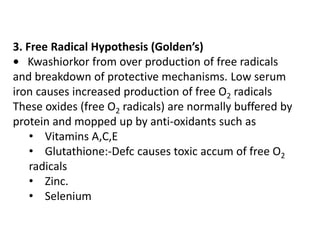 3. Free Radical Hypothesis (Golden’s) 
• Kwashiorkor from over production of free radicals 
and breakdown of protective mechanisms. Low serum 
iron causes increased production of free O2 radicals 
These oxides (free O2 radicals) are normally buffered by 
protein and mopped up by anti-oxidants such as 
• Vitamins A,C,E 
• Glutathione:-Defc causes toxic accum of free O2 
radicals 
• Zinc. 
• Selenium 
 