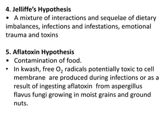 4. Jelliffe’s Hypothesis 
• A mixture of interactions and sequelae of dietary 
imbalances, infections and infestations, emotional 
trauma and toxins 
5. Aflatoxin Hypothesis 
• Contamination of food. 
• In kwash, free O2 radicals potentially toxic to cell 
membrane are produced during infections or as a 
result of ingesting aflatoxin from aspergillus 
flavus fungi growing in moist grains and ground 
nuts. 
 