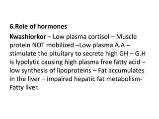 6.Role of hormones 
Kwashiorkor – Low plasma cortisol – Muscle 
protein NOT mobilized –Low plasma A.A – 
stimulate the pituitary to secrete high GH – G.H 
is lypolytic causing high plasma free fatty acid – 
low synthesis of lipoproteins – Fat accumulates 
in the liver – impaired hepatic fat metabolism- 
Fatty liver. 
 