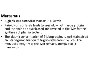 Marasmus 
• High plasma cortisol in marasmus > kwash 
• Raised cortisol levels leads to breakdown of muscle protein 
and the amino acids released are diverted to the liver for the 
synthesis of plasma protein. 
• The plasma concentration of β-Lipoproteins is well maintained 
facilitating mobilization of triglycerides from the liver .The 
metabolic integrity of the liver remains unimpaired in 
marasmus. 
 
