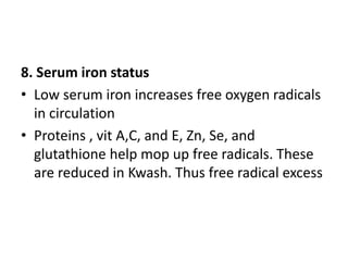 8. Serum iron status 
• Low serum iron increases free oxygen radicals 
in circulation 
• Proteins , vit A,C, and E, Zn, Se, and 
glutathione help mop up free radicals. These 
are reduced in Kwash. Thus free radical excess 
 