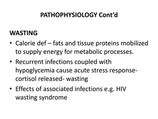 PATHOPHYSIOLOGY Cont’d 
WASTING 
• Calorie def – fats and tissue proteins mobilized 
to supply energy for metabolic processes. 
• Recurrent infections coupled with 
hypoglycemia cause acute stress response-cortisol 
released- wasting 
• Effects of associated infections e.g. HIV 
wasting syndrome 
 