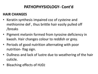 PATHOPHYSIOLOGY- Cont’d 
HAIR CHANGES 
• Keratin synthesis impaired coz of cysteine and 
methionine def , thus brittle hair easily pulled off 
/breaks 
• Pigment melanin formed from tyrosine deficiency in 
kwash. Hair changes colour to reddish or grey. 
• Periods of good nutrition alternating with poor 
nutrition- flag sign. 
• Dullness and lack of lustre due to weathering of the hair 
cuticle. 
• Bleaching effects of H202 
 