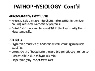 PATHOPHYSIOLOGY- Cont’d 
HEPATOMEGALY/ FATTY LIVER 
– Free radicals damage mitochondrial enzymes in the liver 
causing reduced synthesis of proteins. 
– Beta LP def – accumulation of TG in the liver – fatty liver – 
Hepatomegally. 
POT BELLY 
– Hypotonic muscles of abdominal wall resulting in muscle 
wasting. 
– Overgrowth of bacteria in the gut due to reduced immunity- 
– Paralytic ileus due to hypokalemia 
– Hepatomegally coz of fatty liver 
 
