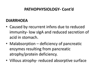 PATHOPHYSIOLOGY- Cont’d 
DIARRHOEA 
• Caused by recurrent infxns due to reduced 
immunity- low sIgA and reduced secretion of 
acid in stomach. 
• Malabsorption – deficiency of pancreatic 
enzymes resulting from pancreatic 
atrophy/protein deficiency. 
• Villous atrophy- reduced absorptive surface 
 