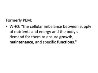 Formerly PEM: 
• WHO: "the cellular imbalance between supply 
of nutrients and energy and the body's 
demand for them to ensure growth, 
maintenance, and specific functions." 
 
