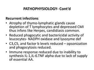 PATHOPHYSIOLOGY- Cont’d 
Recurrent infections 
• Atrophy of thymo-lymphatic glands cause 
depletion of T lymphocytes and depressed CMI 
thus infxns like Herpes, candidiasis common. 
• Reduced phagocytic and bactericidal activity of 
leucocytes- NADPH oxidase and lysozyme def 
• C3,C5, and factor b levels reduced – opsonization 
and phagocytosis reduced. 
• Immune response reduced due to inability to 
synthesis IL-1,IL-6.TNF alpha due to lack of supply 
of essential AA. 
 