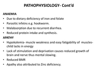PATHOPHYSIOLOGY- Cont’d 
ANAEMIA 
• Due to dietary deficiency of iron and folate 
• Parasitic infxtns e.g. hookworm. 
• Malabsorption due to recurrent diarrhea. 
• Reduced protein intake and synthesis. 
APATHY 
• Hypokalemia- muscle weakness and easy fatigability of muscles-child 
lacks in energy 
• Lack of stimulation and deprivation causes reduced growth of 
brain and nerve thus mental slowing. 
• Reduced BMR 
• Apathy also attributed to Zinc deficiency. 
 