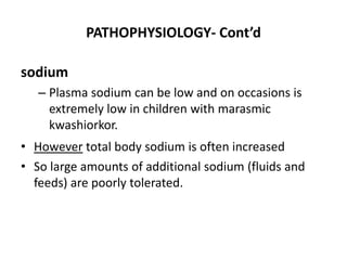 PATHOPHYSIOLOGY- Cont’d 
sodium 
– Plasma sodium can be low and on occasions is 
extremely low in children with marasmic 
kwashiorkor. 
• However total body sodium is often increased 
• So large amounts of additional sodium (fluids and 
feeds) are poorly tolerated. 
 