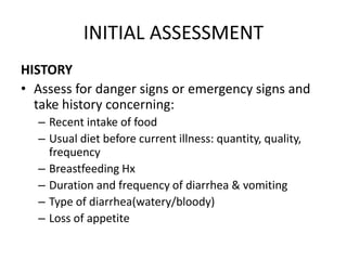 INITIAL ASSESSMENT 
HISTORY 
• Assess for danger signs or emergency signs and 
take history concerning: 
– Recent intake of food 
– Usual diet before current illness: quantity, quality, 
frequency 
– Breastfeeding Hx 
– Duration and frequency of diarrhea & vomiting 
– Type of diarrhea(watery/bloody) 
– Loss of appetite 
 