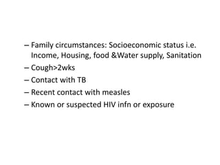 – Family circumstances: Socioeconomic status i.e. 
Income, Housing, food &Water supply, Sanitation 
– Cough>2wks 
– Contact with TB 
– Recent contact with measles 
– Known or suspected HIV infn or exposure 
 