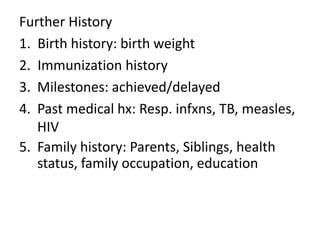 Further History 
1. Birth history: birth weight 
2. Immunization history 
3. Milestones: achieved/delayed 
4. Past medical hx: Resp. infxns, TB, measles, 
HIV 
5. Family history: Parents, Siblings, health 
status, family occupation, education 
 