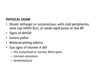 PHYSICAL EXAM 
• Shock: lethargic or unconscious; with cold peripheries, 
slow cap refill(>3sc), or weak rapid pulse or low BP 
• Signs of deH20 
• Severe pallor 
• Bilateral pitting edema 
• Eye signs of vitamin A def 
– Dry conjuctival or cornea, Bitot spots 
– Corneal ulceration 
– keratomalacia 
 