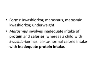 • Forms: Kwashiorkor, marasmus, marasmic 
kwashiorkor, underweight. 
• Marasmus involves inadequate intake of 
protein and calories, whereas a child with 
kwashiorkor has fair-to-normal calorie intake 
with inadequate protein intake. 
 