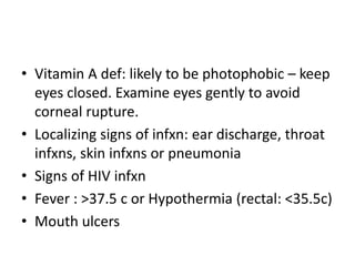 • Vitamin A def: likely to be photophobic – keep 
eyes closed. Examine eyes gently to avoid 
corneal rupture. 
• Localizing signs of infxn: ear discharge, throat 
infxns, skin infxns or pneumonia 
• Signs of HIV infxn 
• Fever : >37.5 c or Hypothermia (rectal: <35.5c) 
• Mouth ulcers 
 