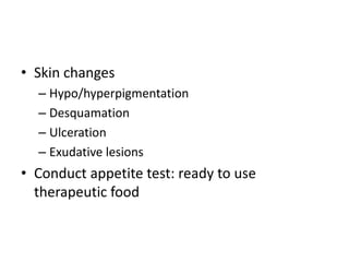 • Skin changes 
– Hypo/hyperpigmentation 
– Desquamation 
– Ulceration 
– Exudative lesions 
• Conduct appetite test: ready to use 
therapeutic food 
 