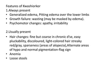 Features of Kwashiorkor 
1.Always present 
• Generalized edema, Pitting edema over the lower limbs 
• Growth failure: wasting (may be masked by edema). 
• Psychomotor changes: apathy, irritability 
2.Usually present 
• Hair changes: fine but coarse in chronic d’se, easy 
pluckability, discoloured, light-colored hair streaky 
red/gray, sparseness (areas of alopecia),Alternate areas 
of hypo and normal pigmentation-flag sign 
• Anemia 
• Loose stools 
 