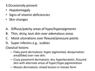3.Occasionaly present 
• Hepatomegaly 
• Signs of vitamin deficiencies 
• Skin changes 
A. Diffuse/patchy areas of hypo/hyperpigmentn 
B. Thin, shiny, taut skin over edematous areas 
C. Moist ulcerations over flexural/pressure points 
D. Super infectns e.g.. scabies 
Classical lesions 
– Flaky paint dermatosis: hyper pigmented, desqumation 
area(flake) over raw skin. 
– Crazy pavement dermatosis: dry, hyperkeratotic ,fissured 
skin with alternate areas of hyper/hypo pigmentation 
– Mosaic dermatosis: mixed lesions in mosaic form 
 