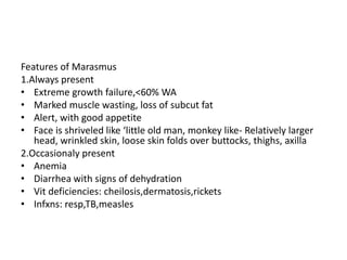 Features of Marasmus 
1.Always present 
• Extreme growth failure,<60% WA 
• Marked muscle wasting, loss of subcut fat 
• Alert, with good appetite 
• Face is shriveled like ‘little old man, monkey like- Relatively larger 
head, wrinkled skin, loose skin folds over buttocks, thighs, axilla 
2.Occasionaly present 
• Anemia 
• Diarrhea with signs of dehydration 
• Vit deficiencies: cheilosis,dermatosis,rickets 
• Infxns: resp,TB,measles 
 