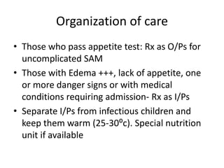 Organization of care 
• Those who pass appetite test: Rx as O/Ps for 
uncomplicated SAM 
• Those with Edema +++, lack of appetite, one 
or more danger signs or with medical 
conditions requiring admission- Rx as I/Ps 
• Separate I/Ps from infectious children and 
keep them warm (25-30⁰c). Special nutrition 
unit if available 
 