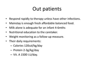 Out patients 
• Respond rapidly to therapy unless have other infections. 
• Mainstay is enough fresh affordable balanced food. 
• Milk alone is adequate for an infant 4-6mths 
• Nutritional education to the caretaker. 
• Weight monitoring as a follow-up measure. 
• Their daily requirements: 
– Calories 120cal/kg/day 
– Protein 2-3g/kg/day 
– Vit. A 1500 I.U/day. 
 
