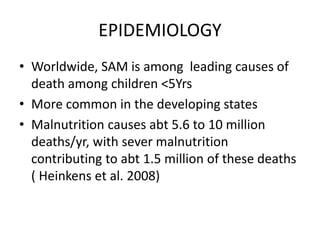 EPIDEMIOLOGY 
• Worldwide, SAM is among leading causes of 
death among children <5Yrs 
• More common in the developing states 
• Malnutrition causes abt 5.6 to 10 million 
deaths/yr, with sever malnutrition 
contributing to abt 1.5 million of these deaths 
( Heinkens et al. 2008) 
 