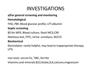 INVESTIGATIONS 
a)For general screening and monitoring 
Hematological 
FHG, PBF, Blood glucose profile, LFT:albumin 
Septic screening 
BS for MPS, Blood culture, Stool MCS,CXR 
Mantoux test, PITC, Urine: urinalysis, M/C/S 
Biochemical 
Electrolytes: rarely helpful, may lead to inappropriate therapy, 
LFTs 
Iron tests: serum Fe, TIBC, ferritin 
Vitamins and minerals:B12,folate,D,K,calcium,magnesium 
 