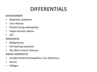 DIFFERENTIALS 
KWASHIORKOR 
• Nephrotic syndrome 
• Liver disease 
• Protein losing enteropathy 
• Angio-neurotic edema 
• CCF 
MARASMUS 
• Malignancies 
• HIV wasting syndrome 
• TB, Other chronic illnesses 
KWASH DERMATITIS 
• Acrodermatitis Enteropathica -zinc deficiency. 
• Scurvy 
• Pellagra 
 