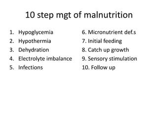 10 step mgt of malnutrition 
1. Hypoglycemia 
2. Hypothermia 
3. Dehydration 
4. Electrolyte imbalance 
5. Infections 
6. Micronutrient def.s 
7. Initial feeding 
8. Catch up growth 
9. Sensory stimulation 
10. Follow up 
 