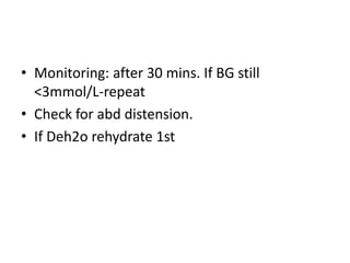 • Monitoring: after 30 mins. If BG still 
<3mmol/L-repeat 
• Check for abd distension. 
• If Deh2o rehydrate 1st 
 
