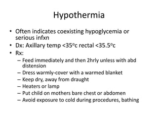 Hypothermia 
• Often indicates coexisting hypoglycemia or 
serious infxn 
• Dx: Axillary temp <35oc rectal <35.5oc 
• Rx: 
– Feed immediately and then 2hrly unless with abd 
distension 
– Dress warmly-cover with a warmed blanket 
– Keep dry, away from draught 
– Heaters or lamp 
– Put child on mothers bare chest or abdomen 
– Avoid exposure to cold during procedures, bathing 
 