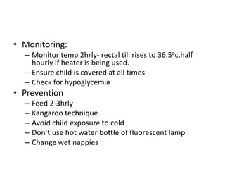 • Monitoring: 
– Monitor temp 2hrly- rectal till rises to 36.5oc,half 
hourly if heater is being used. 
– Ensure child is covered at all times 
– Check for hypoglycemia 
• Prevention 
– Feed 2-3hrly 
– Kangaroo technique 
– Avoid child exposure to cold 
– Don’t use hot water bottle of fluorescent lamp 
– Change wet nappies 
 